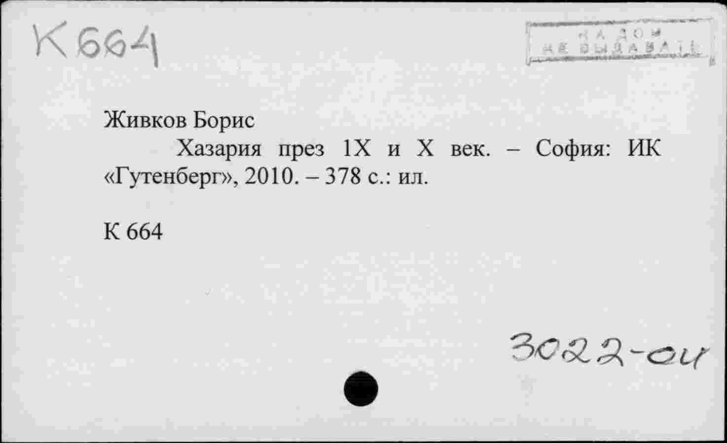 ﻿к 66^1
в
Живков Борис
Хазария през IX и X век. - София: ИК «Гутенберг», 2010. - 378 с.: ил.
К 664